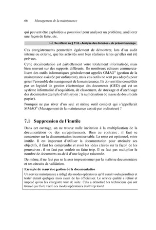 66 Management de la maintenance
qui peuvent être exploitées a posteriori pour analyser un problème, améliorer
une façon de faire, etc.
Ces enregistrements permettent également de démontrer, lors d’un audit
interne ou externe, que les activités sont bien réalisées telles qu’elles ont été
prévues.
Cette documentation est partiellement voire totalement informatisée, mais
bien souvent sur des supports différents. De nombreux éditeurs commercia-
lisent des outils informatiques généralement appelés GMAO®
(gestion de la
maintenance assistée par ordinateur), mais ces outils ne sont pas adaptés pour
gérer l’ensemble du management de la maintenance. Ils doivent être complétés
par un logiciel de gestion électronique des documents (GED) qui est un
système informatisé d’acquisition, de classement, de stockage et d’archivage
des documents (exemple d’utilisation : la numérisation de masse de documents
papier).
Pourquoi ne pas rêver d’un seul et même outil complet qui s’appellerait
MMAO®
(Management de la maintenance assisté par ordinateur) ?
7.1 Suppression de l’inutile
Dans cet ouvrage, on ne trouve nulle incitation à la multiplication de la
documentation ou des enregistrements. Bien au contraire : il faut se
concentrer sur la documentation incontournable. Le reste est optionnel, voire
inutile. Il est important d’utiliser la documentation pour atteindre ses
objectifs, il faut les comprendre et avoir les idées claires sur la façon de les
poursuivre : il ne faut pas vouloir en faire trop. Il ne faut pas multiplier le
nombre de documents au-delà d’une logique raisonnée.
De même, il ne faut pas se laisser impressionner par la maîtrise documentaire
et ses circuits de validation.
Exemple de mauvaise gestion de la documentation
Un service maintenance a rédigé des modes opératoires qu’il aurait voulu peaufiner et
tester durant quelques mois avant de les officialiser. Le service qualité a refusé et
imposé qu’on les enregistre tout de suite. Cela a démotivé les techniciens qui ont
trouvé que faire vivre ces modes opératoires était trop lourd.
	 Se référer au § 11.3 « Analyse des données » du présent ouvrage
AF_MM_Corps.fm Page 66 Vendredi, 3. avril 2009 8:24 08
 