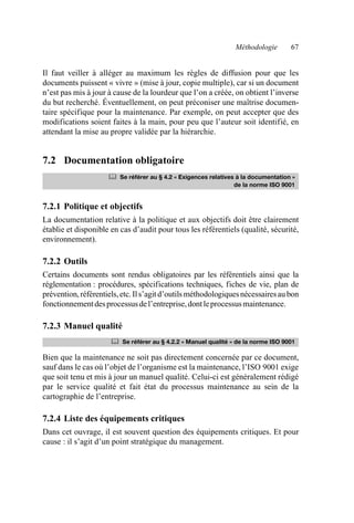 Méthodologie 67
Il faut veiller à alléger au maximum les règles de diffusion pour que les
documents puissent « vivre » (mise à jour, copie multiple), car si un document
n’est pas mis à jour à cause de la lourdeur que l’on a créée, on obtient l’inverse
du but recherché. Éventuellement, on peut préconiser une maîtrise documen-
taire spécifique pour la maintenance. Par exemple, on peut accepter que des
modifications soient faites à la main, pour peu que l’auteur soit identifié, en
attendant la mise au propre validée par la hiérarchie.
7.2 Documentation obligatoire
7.2.1 Politique et objectifs
La documentation relative à la politique et aux objectifs doit être clairement
établie et disponible en cas d’audit pour tous les référentiels (qualité, sécurité,
environnement).
7.2.2 Outils
Certains documents sont rendus obligatoires par les référentiels ainsi que la
réglementation : procédures, spécifications techniques, fiches de vie, plan de
prévention,référentiels,etc.Ils’agitd’outilsméthodologiquesnécessairesaubon
fonctionnementdesprocessusdel’entreprise,dontleprocessusmaintenance.
7.2.3 Manuel qualité
Bien que la maintenance ne soit pas directement concernée par ce document,
sauf dans le cas où l’objet de l’organisme est la maintenance, l’ISO 9001 exige
que soit tenu et mis à jour un manuel qualité. Celui-ci est généralement rédigé
par le service qualité et fait état du processus maintenance au sein de la
cartographie de l’entreprise.
7.2.4 Liste des équipements critiques
Dans cet ouvrage, il est souvent question des équipements critiques. Et pour
cause : il s’agit d’un point stratégique du management.
	 Se référer au § 4.2 « Exigences relatives à la documentation »
de la norme ISO 9001
	 Se référer au § 4.2.2 « Manuel qualité » de la norme ISO 9001
AF_MM_Corps.fm Page 67 Vendredi, 3. avril 2009 8:24 08
 