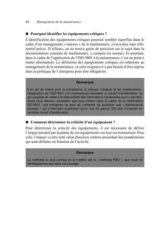 68 Management de la maintenance
● Pourquoi identifier les équipements critiques ?
L’identification des équipements critiques pourrait sembler superflue dans le
cadre d’un management « maison » de la maintenance, c'est-à-dire sans réfé-
rentiel précis. D’ailleurs, on ne trouve guère de précision sur le sujet dans la
documentation courante de maintenance, y compris les normes. Et pourtant,
dans le cadre de l’application de l’ISO 9001 à la maintenance, c’est un point à
traiter absolument. La définition des équipements critiques est inhérente au
management de la maintenance, et cette exigence n’a pas besoin d’être reprise
dans la politique de l’entreprise pour être obligatoire.
● Comment déterminer la criticité d’un équipement ?
Pour déterminer la criticité des équipements, il est nécessaire de définir
l’impact produit par la panne de ces équipements sur leur environnement. Pour
cela, l’impact va être noté selon plusieurs critères possédant des pondérations
qui sont définies en fonction de l’activité.
Remarque
Il en est de même pour la surveillance, la mesure, l’analyse et les améliorations :
l’application de l’ISO 9001 à la maintenance nécessite un travail d’amélioration, ce
qui suppose de veiller à la disponibilité des informations nécessaires pour y parvenir.
Aussi nous devons considérer que pour rentrer dans le cadre de la certification
ISO 9001, une entreprise ne peut se contenter de pratiquer une « maintenance
pompier » qui n’intervient quasiment qu’en cas de panne. Elle doit s’imposer un
véritable travail d’amélioration.
Remarque
La méthode la plus connue en la matière est la « méthode PIEU », que nous ne
développerons pas dans cet ouvrage.
AF_MM_Corps.fm Page 68 Vendredi, 3. avril 2009 8:24 08
 