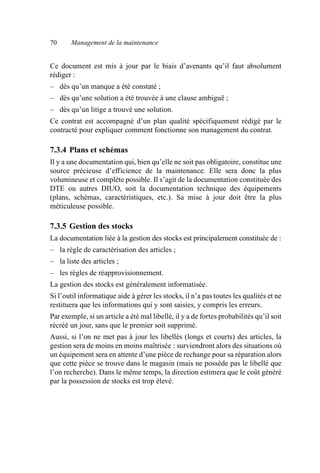70 Management de la maintenance
Ce document est mis à jour par le biais d’avenants qu’il faut absolument
rédiger :
– dès qu’un manque a été constaté ;
– dès qu’une solution a été trouvée à une clause ambiguë ;
– dès qu’un litige a trouvé une solution.
Ce contrat est accompagné d’un plan qualité spécifiquement rédigé par le
contracté pour expliquer comment fonctionne son management du contrat.
7.3.4 Plans et schémas
Il y a une documentation qui, bien qu’elle ne soit pas obligatoire, constitue une
source précieuse d’efficience de la maintenance. Elle sera donc la plus
volumineuse et complète possible. Il s’agit de la documentation constituée des
DTE ou autres DIUO, soit la documentation technique des équipements
(plans, schémas, caractéristiques, etc.). Sa mise à jour doit être la plus
méticuleuse possible.
7.3.5 Gestion des stocks
La documentation liée à la gestion des stocks est principalement constituée de :
– la règle de caractérisation des articles ;
– la liste des articles ;
– les règles de réapprovisionnement.
La gestion des stocks est généralement informatisée.
Si l’outil informatique aide à gérer les stocks, il n’a pas toutes les qualités et ne
restituera que les informations qui y sont saisies, y compris les erreurs.
Par exemple, si un article a été mal libellé, il y a de fortes probabilités qu’il soit
récréé un jour, sans que le premier soit supprimé.
Aussi, si l’on ne met pas à jour les libellés (longs et courts) des articles, la
gestion sera de moins en moins maîtrisée : surviendront alors des situations où
un équipement sera en attente d’une pièce de rechange pour sa réparation alors
que cette pièce se trouve dans le magasin (mais ne possède pas le libellé que
l’on recherche). Dans le même temps, la direction estimera que le coût généré
par la possession de stocks est trop élevé.
AF_MM_Corps.fm Page 70 Vendredi, 3. avril 2009 8:24 08
 
