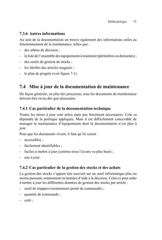 Méthodologie 71
7.3.6 Autres informations
Au sein de la documentation on trouve également des informations utiles au
fonctionnement de la maintenance, telles que :
– des arbres de décision ;
– la liste de l’ensemble des équipements à maintenir (périmètres ou domaines) ;
– des seuils de gestion de stocks ;
– les libellés des articles magasin ;
– le plan de progrès (voir figure 7.1).
7.4 Mise à jour de la documentation de maintenance
De façon générale, en plus des processus, tous les documents de maintenance
doivent être revus dès que nécessaire.
7.4.1 Cas particulier de la documentation technique
Toutes les mises à jour sont utiles mais pas forcément nécessaires. Cela va
dépendre de la politique appliquée. Mais il est difficilement concevable de
manager la maintenance d’équipements dont la documentation n’est plus à
jour.
Pour que les documents vivent, il faut qu’ils soient :
– accessibles ;
– facilement identifiables ;
– faciles à mettre à jour (comme nous l’avons vu plus haut) ;
– mis à jour.
7.4.2 Cas particulier de la gestion des stocks et des achats
La gestion des stocks s’appuie très souvent sur un outil informatique plus ou
moins puissant, notamment en matière d’aide à la décision. Celui-ci peut aider
à mettre à jour les différentes données de gestion des stocks par article :
– seuil de réapprovisionnement (point de commande) ;
– quantité de commande ;
– coût ;
AF_MM_Corps.fm Page 71 Vendredi, 3. avril 2009 8:24 08
 