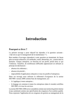 Introduction
Pourquoi ce livre ?
Le présent ouvrage a pour objectif de répondre à la question suivante :
« Qu’est-ce que le management de la maintenance ? ».
Bon nombre d’ouvrages répondent à cette question en énumérant, de façon
plus ou moins exhaustive, les méthodes, outils, démarches, etc., connus dans le
domaine. Chaque entreprise, en fonction de son profil, prend alors ce qui
l’intéresse. Toutefois, de nombreuses difficultés apparaissent en utilisant ce
principe de déclinaison :
– absence de cohérence ;
– absence de priorité ;
– impossibilité d’application exhaustive à tous les profils d’entreprises.
Dans cet ouvrage nous utilisons le référentiel d’exigences de la norme
ISO 9001 version 2008 comme base de management, car :
– il s’applique à toute entreprise ;
– le langage est commun à toutes les entreprises (dans le monde) certifiées
ISO 9001 et à tous les services.
La norme ISO 9001:2008 est ici considérée comme une norme de gestion interne
et pas seulement comme une spécification des exigences d’un système qualité.
Nous exposons l’application de ses exigences de gestion au management de la
AF_MM_Corps.fm Page 1 Vendredi, 3. avril 2009 8:24 08
 
