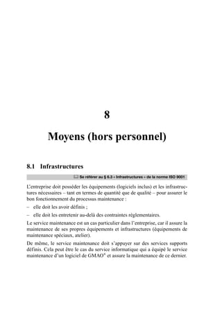 8
Moyens (hors personnel)
8.1 Infrastructures
L’entreprise doit posséder les équipements (logiciels inclus) et les infrastruc-
tures nécessaires – tant en termes de quantité que de qualité – pour assurer le
bon fonctionnement du processus maintenance :
– elle doit les avoir définis ;
– elle doit les entretenir au-delà des contraintes réglementaires.
Le service maintenance est un cas particulier dans l’entreprise, car il assure la
maintenance de ses propres équipements et infrastructures (équipements de
maintenance spéciaux, atelier).
De même, le service maintenance doit s’appuyer sur des services supports
définis. Cela peut être le cas du service informatique qui a équipé le service
maintenance d’un logiciel de GMAO®
et assure la maintenance de ce dernier.
	 Se référer au § 6.3 « Infrastructures » de la norme ISO 9001
AF_MM_Corps.fm Page 75 Vendredi, 3. avril 2009 8:24 08
 