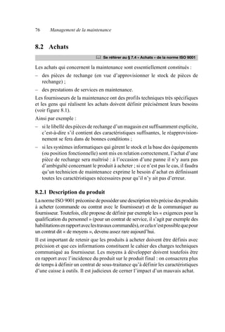 76 Management de la maintenance
8.2 Achats
Les achats qui concernent la maintenance sont essentiellement constitués :
– des pièces de rechange (en vue d’approvisionner le stock de pièces de
rechange) ;
– des prestations de services en maintenance.
Les fournisseurs de la maintenance ont des profils techniques très spécifiques
et les gens qui réalisent les achats doivent définir précisément leurs besoins
(voir figure 8.1).
Ainsi par exemple :
– si le libellé des pièces de rechange d’un magasin est suffisamment explicite,
c’est-à-dire s’il contient des caractéristiques suffisantes, le réapprovision-
nement se fera dans de bonnes conditions ;
– si les systèmes informatiques qui gèrent le stock et la base des équipements
(ou position fonctionnelle) sont mis en relation correctement, l’achat d’une
pièce de rechange sera maîtrisé : à l’occasion d’une panne il n’y aura pas
d’ambiguïté concernant le produit à acheter ; si ce n’est pas le cas, il faudra
qu’un technicien de maintenance exprime le besoin d’achat en définissant
toutes les caractéristiques nécessaires pour qu’il n’y ait pas d’erreur.
8.2.1 Description du produit
LanormeISO 9001préconisedeposséder unedescriptiontrèsprécisedesproduits
à acheter (commande ou contrat avec le fournisseur) et de la communiquer au
fournisseur. Toutefois, elle propose de définir par exemple les « exigences pour la
qualification du personnel » (pour un contrat de service, il s’agit par exemple des
habilitationsenrapportaveclestravauxcommandés),orcelan’estpossiblequepour
un contrat dit « de moyens », devenu assez rare aujourd’hui.
Il est important de retenir que les produits à acheter doivent être définis avec
précision et que ces informations constituent le cahier des charges techniques
communiqué au fournisseur. Les moyens à développer doivent toutefois être
en rapport avec l’incidence du produit sur le produit final : on consacrera plus
de temps à définir un contrat de sous-traitance qu’à définir les caractéristiques
d’une caisse à outils. Il est judicieux de cerner l’impact d’un mauvais achat.
	 Se référer au § 7.4 « Achats » de la norme ISO 9001
AF_MM_Corps.fm Page 76 Vendredi, 3. avril 2009 8:24 08
 