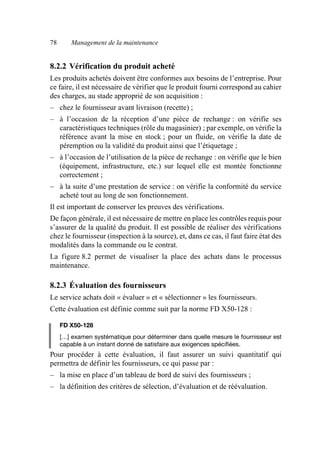 78 Management de la maintenance
8.2.2 Vérification du produit acheté
Les produits achetés doivent être conformes aux besoins de l’entreprise. Pour
ce faire, il est nécessaire de vérifier que le produit fourni correspond au cahier
des charges, au stade approprié de son acquisition :
– chez le fournisseur avant livraison (recette) ;
– à l’occasion de la réception d’une pièce de rechange : on vérifie ses
caractéristiques techniques (rôle du magasinier) ; par exemple, on vérifie la
référence avant la mise en stock ; pour un fluide, on vérifie la date de
péremption ou la validité du produit ainsi que l’étiquetage ;
– à l’occasion de l’utilisation de la pièce de rechange : on vérifie que le bien
(équipement, infrastructure, etc.) sur lequel elle est montée fonctionne
correctement ;
– à la suite d’une prestation de service : on vérifie la conformité du service
acheté tout au long de son fonctionnement.
Il est important de conserver les preuves des vérifications.
De façon générale, il est nécessaire de mettre en place les contrôles requis pour
s’assurer de la qualité du produit. Il est possible de réaliser des vérifications
chez le fournisseur (inspection à la source), et, dans ce cas, il faut faire état des
modalités dans la commande ou le contrat.
La figure 8.2 permet de visualiser la place des achats dans le processus
maintenance.
8.2.3 Évaluation des fournisseurs
Le service achats doit « évaluer » et « sélectionner » les fournisseurs.
Cette évaluation est définie comme suit par la norme FD X50-128 :
FD X50-128
[…] examen systématique pour déterminer dans quelle mesure le fournisseur est
capable à un instant donné de satisfaire aux exigences spécifiées.
Pour procéder à cette évaluation, il faut assurer un suivi quantitatif qui
permettra de définir les fournisseurs, ce qui passe par :
– la mise en place d’un tableau de bord de suivi des fournisseurs ;
– la définition des critères de sélection, d’évaluation et de réévaluation.
AF_MM_Corps.fm Page 78 Vendredi, 3. avril 2009 8:24 08
 