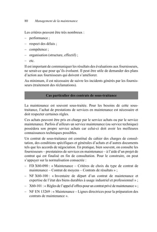 80 Management de la maintenance
Les critères peuvent être très nombreux :
– performance ;
– respect des délais ;
– compétence ;
– organisation (structure, effectif) ;
– etc.
Il est important de communiquer les résultats des évaluations aux fournisseurs,
ne serait-ce que pour qu’ils évoluent. Il peut être utile de demander des plans
d’action aux fournisseurs qui doivent s’améliorer.
Au minimum, il est nécessaire de suivre les incidents générés par les fournis-
seurs (traitement des réclamations).
La maintenance est souvent sous-traitée. Pour les besoins de cette sous-
traitance, l’achat de prestations de services en maintenance est nécessaire et
doit respecter certaines règles.
Ces achats peuvent être pris en charge par le service achats ou par le service
maintenance. Parfois d’ailleurs un service maintenance (ou service technique)
possèdera son propre service achats car celui-ci doit avoir les meilleures
connaissances techniques possibles.
Un contrat de sous-traitance est constitué du cahier des charges de consul-
tation, des conditions spécifiques et générales d’achats et d’autres documents
tels que les accords de négociation. En pratique, bien souvent, on consulte les
fournisseurs – prestataires de services en maintenance – à l’aide d’un projet de
contrat qui est finalisé en fin de consultation. Pour le construire, on peut
s’appuyer sur la normalisation consacrée :
– FD X60-090 : « Maintenance – Critères de choix du type de contrat de
maintenance – Contrat de moyens – Contrats de résultats » ;
– NF X60-100 : « Inventaire de départ d’un contrat de maintenance et
expertise de l’état des biens durables à usage industriel et professionnel » ;
– X60-101 :« Règlesde l’appel d’offrespour un contratprivé demaintenance » ;
– NF EN 13269 : « Maintenance – Lignes directrices pour la préparation des
contrats de maintenance ».
Cas particulier des contrats de sous-traitance
AF_MM_Corps.fm Page 80 Vendredi, 3. avril 2009 8:24 08
 