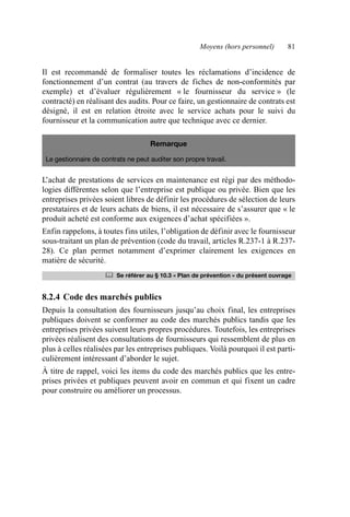 Moyens (hors personnel) 81
Il est recommandé de formaliser toutes les réclamations d’incidence de
fonctionnement d’un contrat (au travers de fiches de non-conformités par
exemple) et d’évaluer régulièrement « le fournisseur du service » (le
contracté) en réalisant des audits. Pour ce faire, un gestionnaire de contrats est
désigné, il est en relation étroite avec le service achats pour le suivi du
fournisseur et la communication autre que technique avec ce dernier.
L’achat de prestations de services en maintenance est régi par des méthodo-
logies différentes selon que l’entreprise est publique ou privée. Bien que les
entreprises privées soient libres de définir les procédures de sélection de leurs
prestataires et de leurs achats de biens, il est nécessaire de s’assurer que « le
produit acheté est conforme aux exigences d’achat spécifiées ».
Enfin rappelons, à toutes fins utiles, l’obligation de définir avec le fournisseur
sous-traitant un plan de prévention (code du travail, articles R.237-1 à R.237-
28). Ce plan permet notamment d’exprimer clairement les exigences en
matière de sécurité.
8.2.4 Code des marchés publics
Depuis la consultation des fournisseurs jusqu’au choix final, les entreprises
publiques doivent se conformer au code des marchés publics tandis que les
entreprises privées suivent leurs propres procédures. Toutefois, les entreprises
privées réalisent des consultations de fournisseurs qui ressemblent de plus en
plus à celles réalisées par les entreprises publiques. Voilà pourquoi il est parti-
culièrement intéressant d’aborder le sujet.
À titre de rappel, voici les items du code des marchés publics que les entre-
prises privées et publiques peuvent avoir en commun et qui fixent un cadre
pour construire ou améliorer un processus.
Remarque
Le gestionnaire de contrats ne peut auditer son propre travail.
	 Se référer au § 10.3 « Plan de prévention » du présent ouvrage
AF_MM_Corps.fm Page 81 Vendredi, 3. avril 2009 8:24 08
 