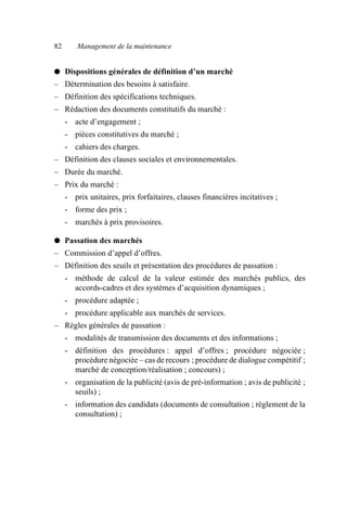 82 Management de la maintenance
● Dispositions générales de définition d’un marché
– Détermination des besoins à satisfaire.
– Définition des spécifications techniques.
– Rédaction des documents constitutifs du marché :
- acte d’engagement ;
- pièces constitutives du marché ;
- cahiers des charges.
– Définition des clauses sociales et environnementales.
– Durée du marché.
– Prix du marché :
- prix unitaires, prix forfaitaires, clauses financières incitatives ;
- forme des prix ;
- marchés à prix provisoires.
● Passation des marchés
– Commission d’appel d’offres.
– Définition des seuils et présentation des procédures de passation :
- méthode de calcul de la valeur estimée des marchés publics, des
accords-cadres et des systèmes d’acquisition dynamiques ;
- procédure adaptée ;
- procédure applicable aux marchés de services.
– Règles générales de passation :
- modalités de transmission des documents et des informations ;
- définition des procédures : appel d’offres ; procédure négociée ;
procédure négociée – cas de recours ; procédure de dialogue compétitif ;
marché de conception/réalisation ; concours) ;
- organisation de la publicité (avis de pré-information ; avis de publicité ;
seuils) ;
- information des candidats (documents de consultation ; règlement de la
consultation) ;
AF_MM_Corps.fm Page 82 Vendredi, 3. avril 2009 8:24 08
 