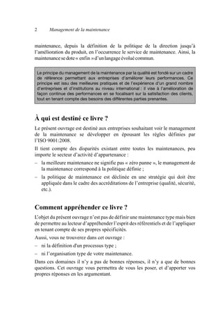 2 Management de la maintenance
maintenance, depuis la définition de la politique de la direction jusqu’à
l’amélioration du produit, en l’occurrence le service de maintenance. Ainsi, la
maintenancesedote« enfin »d’unlangageévoluécommun.
À qui est destiné ce livre ?
Le présent ouvrage est destiné aux entreprises souhaitant voir le management
de la maintenance se développer en épousant les règles définies par
l’ISO 9001:2008.
Il tient compte des disparités existant entre toutes les maintenances, peu
importe le secteur d’activité d’appartenance :
– la meilleure maintenance ne signifie pas « zéro panne », le management de
la maintenance correspond à la politique définie ;
– la politique de maintenance est déclinée en une stratégie qui doit être
appliquée dans le cadre des accréditations de l’entreprise (qualité, sécurité,
etc.).
Comment appréhender ce livre ?
L’objet du présent ouvrage n’est pas de définir une maintenance type mais bien
de permettre au lecteur d’appréhender l’esprit des référentiels et de l’appliquer
en tenant compte de ses propres spécificités.
Aussi, vous ne trouverez dans cet ouvrage :
– ni la définition d'un processus type ;
– ni l’organisation type de votre maintenance.
Dans ces domaines il n’y a pas de bonnes réponses, il n’y a que de bonnes
questions. Cet ouvrage vous permettra de vous les poser, et d’apporter vos
propres réponses en les argumentant.
Le principe du management de la maintenance par la qualité est fondé sur un cadre
de référence permettant aux entreprises d’améliorer leurs performances. Ce
principe est issu des meilleures pratiques et de l’expérience d’un grand nombre
d’entreprises et d’institutions au niveau international : il vise à l’amélioration de
façon continue des performances en se focalisant sur la satisfaction des clients,
tout en tenant compte des besoins des différentes parties prenantes.
AF_MM_Corps.fm Page 2 Vendredi, 3. avril 2009 8:24 08
 