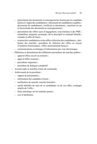 Moyens (hors personnel) 83
- présentation des documents et renseignements fournis par les candidats
(pièces à l’appui des candidatures ; documents de candidature exigibles ;
documents de candidatures, certificats et attestations ; sanctions en cas
d’inexactitude des documents et renseignements) ;
- présentation des offres (acte d’engagement, sous-traitance à des PME ;
échantillon, maquette, prototype, devis descriptif et estimatif détaillé ;
variante et offre de base) ;
- examen des candidatures et des offres (sélection des candidatures ; attri-
bution des marchés ; procédure de sélection des offres au moyen
d’enchères électroniques ; offres anormalement basses) ;
- communications et échanges d’informations par voie électronique.
– Définition et déroulement des différentes procédures de marchés publics :
- appel d’offres ouvert ou restreint ;
- appel d’offres restreint ;
- procédures négociées ;
- procédure de dialogue compétitif.
– Accord-cadre et marchés à bons de commande.
– Achèvement de la procédure :
- rapport de présentation ;
- information des candidats évincés ;
- notification du marché, marché formalisé ;
- motifs détaillés du rejet de sa candidature ou de son offre, avantages
relatifs de l’offre ;
- fiche statistique sur les marchés passés ;
- avis d’attribution.
AF_MM_Corps.fm Page 83 Vendredi, 3. avril 2009 8:24 08
 