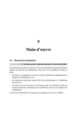 9
Main-d’œuvre
9.1 Ressources humaines
Il est nécessaire de mettre en place un suivi des compétences du personnel pour
réaliser les activités de maintenance. Pour cela, il est possible de mettre en
place :
– des listes de compétences (niveau scolaire, formations complémentaires,
expérience, habilitations, etc.) ;
– des entretiens individuels annuels (le niveau hiérarchique n+1 auditionne
le niveau n) ;
– la tenue à jour des besoins en formation (plan de formation, fiches de
recueil des besoins individuels) pour combler les lacunes ou améliorer les
compétences.
Le but est de déterminer les manques de compétences et de les combler.
	 Se référer au § 6.2 « Ressources humaines » de la norme ISO 9001
AF_MM_Corps.fm Page 85 Vendredi, 3. avril 2009 8:24 08
 