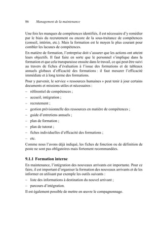 86 Management de la maintenance
Une fois les manques de compétences identifiés, il est nécessaire d’y remédier
par le biais du recrutement ou encore de la sous-traitance de compétences
(conseil, intérim, etc.). Mais la formation est le moyen le plus courant pour
combler les lacunes de compétences.
En matière de formation, l’entreprise doit s’assurer que les actions ont atteint
leurs objectifs. Il faut faire en sorte que le personnel s’implique dans la
formation et que cela transparaisse ensuite dans le travail, ce qui peut être suivi
au travers de fiches d’évaluation à l’issue des formations et de tableaux
annuels globaux d’efficacité des formations : il faut mesurer l’efficacité
immédiate et à long terme des formations.
Pour y parvenir, le service « ressources humaines » peut tenir à jour certains
documents et missions utiles et nécessaires :
– référentiel de compétences ;
– accueil, intégration ;
– recrutement ;
– gestion prévisionnelle des ressources en matière de compétences ;
– guide d’entretiens annuels ;
– plan de formation ;
– plan de tutorat ;
– fiches individuelles d’efficacité des formations ;
– etc.
Comme nous l’avons déjà indiqué, les fiches de fonction ou de définition de
poste ne sont pas obligatoires mais fortement recommandées.
9.1.1 Formation interne
En maintenance, l’intégration des nouveaux arrivants est importante. Pour ce
faire, il est important d’organiser la formation des nouveaux arrivants et de les
informer en utilisant par exemple les outils suivants :
– liste des informations à destination du nouvel arrivant ;
– parcours d’intégration.
Il est également possible de mettre en œuvre le compagnonnage.
AF_MM_Corps.fm Page 86 Vendredi, 3. avril 2009 8:24 08
 