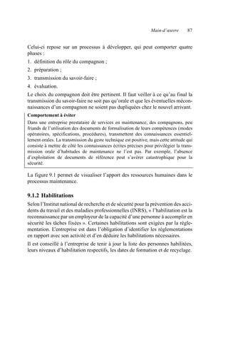 Main-d’œuvre 87
Celui-ci repose sur un processus à développer, qui peut comporter quatre
phases :
1. définition du rôle du compagnon ;
2. préparation ;
3. transmission du savoir-faire ;
4. évaluation.
Le choix du compagnon doit être pertinent. Il faut veiller à ce qu’au final la
transmission du savoir-faire ne soit pas qu’orale et que les éventuelles mécon-
naissances d’un compagnon ne soient pas dupliquées chez le nouvel arrivant.
Comportement à éviter
Dans une entreprise prestataire de services en maintenance, des compagnons, peu
friands de l’utilisation des documents de formalisation de leurs compétences (modes
opératoires, spécifications, procédures), transmettent des connaissances essentiel-
lement orales. La transmission du geste technique est positive, mais cette attitude qui
consiste à mettre de côté les connaissances écrites précises pour privilégier la trans-
mission orale d’habitudes de maintenance ne l’est pas. Par exemple, l’absence
d’exploitation de documents de référence peut s’avérer catastrophique pour la
sécurité.
La figure 9.1 permet de visualiser l’apport des ressources humaines dans le
processus maintenance.
9.1.2 Habilitations
Selon l’Institut national de recherche et de sécurité pour la prévention des acci-
dents du travail et des maladies professionnelles (INRS), « l’habilitation est la
reconnaissance par un employeur de la capacité d’une personne à accomplir en
sécurité les tâches fixées ». Certaines habilitations sont exigées par la régle-
mentation. L
’entreprise est dans l’obligation d’identifier les réglementations
en rapport avec son activité et d’en déduire les habilitations nécessaires.
Il est conseillé à l’entreprise de tenir à jour la liste des personnes habilitées,
leurs niveaux d’habilitation respectifs, les dates de formation et de recyclage.
AF_MM_Corps.fm Page 87 Vendredi, 3. avril 2009 8:24 08
 