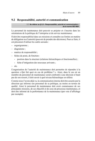 Main-d’œuvre 89
9.2 Responsabilité, autorité et communication
Le personnel de maintenance doit pouvoir se projeter et s’inscrire dans les
orientations de la politique de l’entreprise et du service maintenance.
Il doit être responsabilisé dans ses missions et connaître ses limites en matière
de délégation ou d’autorité (pouvoir de prendre des décisions). Pour ce faire, il
est préconisé d’utiliser les outils suivants :
– organigramme ;
– diagramme ;
– matrice de responsabilité ;
– fiches de poste, de fonction :
- position dans la structure (relations hiérarchiques et fonctionnelles) ;
- fiche d’intégration des nouveaux arrivants ;
– etc.
L’organisation de l’autorité de maintenance doit permettre de répondre à la
question « Qui fait quoi en cas de problème ? ». Ainsi, dans le cas où un
membre du personnel de maintenance serait confronté à une décision n’étant
pas de son ressort, il doit savoir à quel niveau hiérarchique en référer.
Comme nous l’avons déjà vu, la communication interne doit être assurée par la
direction qui informe son personnel de sa politique, au moins en termes de
qualité. Ainsi le personnel de maintenance doit avoir connaissance de ses
principales missions, de ses objectifs et de ceux du processus maintenance, et
doit être informé de la performance de la maintenance (par voie d’affichage
par exemple).
	 Se référer au § 5.5 « Responsabilité, autorité et communication »
de la norme ISO 9001
AF_MM_Corps.fm Page 89 Vendredi, 3. avril 2009 8:24 08
 
