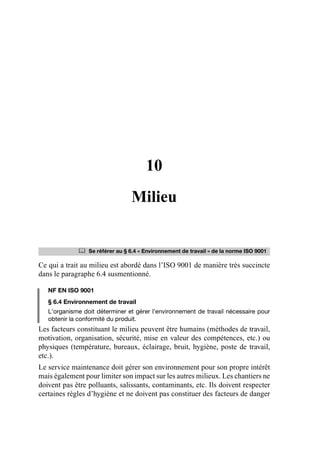 10
Milieu
Ce qui a trait au milieu est abordé dans l’ISO 9001 de manière très succincte
dans le paragraphe 6.4 susmentionné.
NF EN ISO 9001
§ 6.4 Environnement de travail
L’organisme doit déterminer et gérer l’environnement de travail nécessaire pour
obtenir la conformité du produit.
Les facteurs constituant le milieu peuvent être humains (méthodes de travail,
motivation, organisation, sécurité, mise en valeur des compétences, etc.) ou
physiques (température, bureaux, éclairage, bruit, hygiène, poste de travail,
etc.).
Le service maintenance doit gérer son environnement pour son propre intérêt
mais également pour limiter son impact sur les autres milieux. Les chantiers ne
doivent pas être polluants, salissants, contaminants, etc. Ils doivent respecter
certaines règles d’hygiène et ne doivent pas constituer des facteurs de danger
	 Se référer au § 6.4 « Environnement de travail » de la norme ISO 9001
AF_MM_Corps.fm Page 91 Vendredi, 3. avril 2009 8:24 08
 