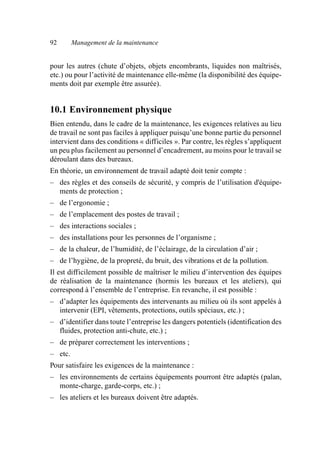 92 Management de la maintenance
pour les autres (chute d’objets, objets encombrants, liquides non maîtrisés,
etc.) ou pour l’activité de maintenance elle-même (la disponibilité des équipe-
ments doit par exemple être assurée).
10.1 Environnement physique
Bien entendu, dans le cadre de la maintenance, les exigences relatives au lieu
de travail ne sont pas faciles à appliquer puisqu’une bonne partie du personnel
intervient dans des conditions « difficiles ». Par contre, les règles s’appliquent
un peu plus facilement au personnel d’encadrement, au moins pour le travail se
déroulant dans des bureaux.
En théorie, un environnement de travail adapté doit tenir compte :
– des règles et des conseils de sécurité, y compris de l’utilisation d'équipe-
ments de protection ;
– de l’ergonomie ;
– de l’emplacement des postes de travail ;
– des interactions sociales ;
– des installations pour les personnes de l’organisme ;
– de la chaleur, de l’humidité, de l’éclairage, de la circulation d’air ;
– de l’hygiène, de la propreté, du bruit, des vibrations et de la pollution.
Il est difficilement possible de maîtriser le milieu d’intervention des équipes
de réalisation de la maintenance (hormis les bureaux et les ateliers), qui
correspond à l’ensemble de l’entreprise. En revanche, il est possible :
– d’adapter les équipements des intervenants au milieu où ils sont appelés à
intervenir (EPI, vêtements, protections, outils spéciaux, etc.) ;
– d’identifier dans toute l’entreprise les dangers potentiels (identification des
fluides, protection anti-chute, etc.) ;
– de préparer correctement les interventions ;
– etc.
Pour satisfaire les exigences de la maintenance :
– les environnements de certains équipements pourront être adaptés (palan,
monte-charge, garde-corps, etc.) ;
– les ateliers et les bureaux doivent être adaptés.
AF_MM_Corps.fm Page 92 Vendredi, 3. avril 2009 8:24 08
 