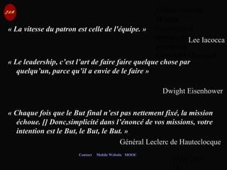 © Jean-Antoine
Moreau
copying and
reproduction
prohibited
Copyright Managed
by ADAGP.
JAM 100 /
Contact Mobile Website MOOC
« La vitesse du patron est celle de l'équipe. »
Lee Iacocca
« Le leadership, c’est l’art de faire faire quelque chose par 
quelqu’un, parce qu’il a envie de le faire »
Dwight Eisenhower
« Chaque fois que le But final n’est pas nettement fixé, la mission 
échoue. [] Donc,simplicité dans l’énoncé de vos missions, votre 
intention est le But, le But, le But. »
Général Leclerc de Hauteclocque
 