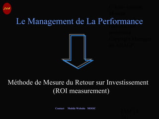 © Jean-Antoine
Moreau
copying and
reproduction
prohibited
Copyright Managed
by ADAGP.
JAM 14 /
Contact Mobile Website MOOC
Le Management de La Performance
Méthode de Mesure du Retour sur Investissement
(ROI measurement)
 