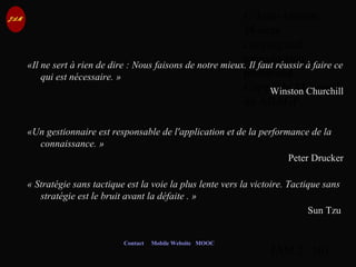 © Jean-Antoine
Moreau
copying and
reproduction
prohibited
Copyright Managed
by ADAGP.
JAM 2 / 101
Contact Mobile Website MOOC
«Il ne sert à rien de dire : Nous faisons de notre mieux. Il faut réussir à faire ce
qui est nécessaire. »
Winston Churchill
«Un gestionnaire est responsable de l'application et de la performance de la
connaissance. »
Peter Drucker
« Stratégie sans tactique est la voie la plus lente vers la victoire. Tactique sans
stratégie est le bruit avant la défaite . »
Sun Tzu
 
