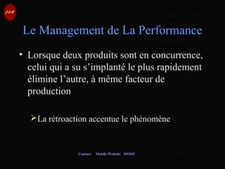 © Jean-Antoine
Moreau
copying and
reproduction
prohibited
Copyright Managed
by ADAGP.
JAM 56 /
Contact Mobile Website MOOC
Le Management de La Performance
• Lorsque deux produits sont en concurrence,
celui qui a su s’implanté le plus rapidement
élimine l’autre, à même facteur de
production
La rétroaction accentue le phénomène
 