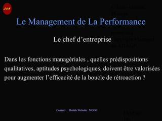 © Jean-Antoine
Moreau
copying and
reproduction
prohibited
Copyright Managed
by ADAGP.
JAM 60 /
Contact Mobile Website MOOC
Le Management de La Performance
Le chef d’entreprise
Dans les fonctions managériales , quelles prédispositions
qualitatives, aptitudes psychologiques, doivent être valorisées
pour augmenter l’efficacité de la boucle de rétroaction ?
 