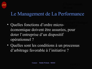 © Jean-Antoine
Moreau
copying and
reproduction
prohibited
Copyright Managed
by ADAGP.
JAM 61 /
Contact Mobile Website MOOC
• Quelles fonctions d’ordre micro-
économique doivent être assurées, pour
doter l’entreprise d’un dispositif
opérationnel ?
• Quelles sont les conditions à un processus
d’arbitrage favorable à l’initiative ?
Le Management de La Performance
 