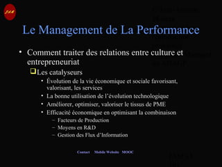 © Jean-Antoine
Moreau
copying and
reproduction
prohibited
Copyright Managed
by ADAGP.
JAM 65 /
Contact Mobile Website MOOC
Le Management de La Performance
• Comment traiter des relations entre culture et
entrepreneuriat
Les catalyseurs
• Évolution de la vie économique et sociale favorisant,
valorisant, les services
• La bonne utilisation de l’évolution technologique
• Améliorer, optimiser, valoriser le tissus de PME
• Efficacité économique en optimisant la combinaison
– Facteurs de Production
– Moyens en R&D
– Gestion des Flux d’Information
 