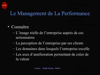 © Jean-Antoine
Moreau
copying and
reproduction
prohibited
Copyright Managed
by ADAGP.
JAM 80 /
Contact Mobile Website MOOC
Le Management de La Performance
• Connaître
– L’image réelle de l’entreprise auprès de ces
actionnaires
– La perception de l’entreprise par ses clients
– Les domaines dans lesquels l’entreprise excelle
– Les axes d’amélioration permettant de créer de
la valeur
 