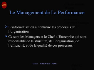 © Jean-Antoine
Moreau
copying and
reproduction
prohibited
Copyright Managed
by ADAGP.
JAM 92 /
Contact Mobile Website MOOC
Le Management de La Performance
 L’informatisation automatise les processus de
l’organisation
 Ce sont les Managers et le Chef d’Entreprise qui sont
responsable de la structure, de l’organisation, de
l’efficacité, et de la qualité de ces processus.
 