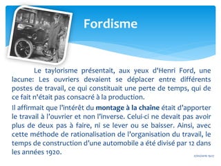 Le taylorisme présentait, aux yeux d'Henri Ford, une
lacune: Les ouvriers devaient se déplacer entre différents
postes de travail, ce qui constituait une perte de temps, qui de
ce fait n'était pas consacré à la production.
Il affirmait que l’intérêt du montage à la chaîne était d’apporter
le travail à l’ouvrier et non l’inverse. Celui-ci ne devait pas avoir
plus de deux pas à faire, ni se lever ou se baisser. Ainsi, avec
cette méthode de rationalisation de l’organisation du travail, le
temps de construction d’une automobile a été divisé par 12 dans
les années 1920. 27/02/2016 19:27
Fordisme
 