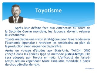 Après leur défaite face aux Américains au cours de
la Seconde Guerre mondiale, les Japonais doivent relancer
leur économie.
Toyota médiatise une vision stratégique pour faire redémarrer
l'économie japonaise : rattraper les Américains au plan de
la production sinon risquer de disparaître.
Après un voyage d'études aux États-Unis, TAIICHI ŌNO
conçoit dans les années 1950 sa méthode juste-à-temps. Elle
sera adoptée par Toyota en 1962. L'efficacité du juste-à-
temps séduira cependant toute l'industrie mondiale à partir
du choc pétrolier de 1973.
27/02/2016 19:27
Toyotisme
 