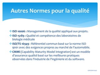 ISO 10006 : Management de la qualité appliqué aux projets.
ISO 15189 : Qualité et compétence des laboratoires de
biologie médicale
ISO/TS 16949 : Référentiel commun basé sur la norme ISO
9001 avec des exigences propres au marché de l'automobile.
CMMi (Capability Maturity Model Integration) est un modèle
d'assurance qualité basé sur les meilleures pratiques
observées dans l'industrie de l'ingénierie et du software.
27/02/2016 19:27
Autres Normes pour la qualité
 