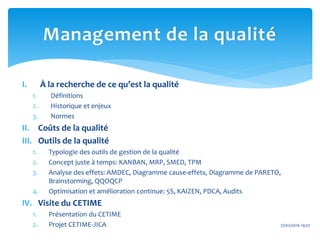 I. À la recherche de ce qu’est la qualité
1. Définitions
2. Historique et enjeux
3. Normes
II. Coûts de la qualité
III. Outils de la qualité
1. Typologie des outils de gestion de la qualité
2. Concept juste à temps: KANBAN, MRP, SMED, TPM
3. Analyse des effets: AMDEC, Diagramme cause-effets, Diagramme de PARETO,
Brainstorming, QQOQCP
4. Optimisation et amélioration continue: 5S, KAIZEN, PDCA, Audits
IV. Visite du CETIME
1. Présentation du CETIME
2. Projet CETIME-JICA 27/02/2016 19:27
Management de la qualité
 
