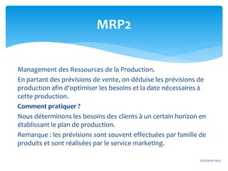 MRP2
27/02/2016 19:27
Management des Ressources de la Production.
En partant des prévisions de vente, on déduise les prévisions de
production afin d'optimiser les besoins et la date nécessaires à
cette production.
Comment pratiquer ?
Nous déterminons les besoins des clients à un certain horizon en
établissant le plan de production.
Remarque : les prévisions sont souvent effectuées par famille de
produits et sont réalisées par le service marketing.
 