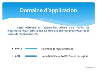 Domaine d’application
27/02/2016 19:27
Cette méthode est aujourd'hui utilisée dans toutes les
industries à risque, dans le but de faire des analyses préventives de la
sûreté de fonctionnement.
• HACCP
• AEEL
le domaine de l'agroalimentaire
une adaptation de l'AMDEC au niveau logiciel
 