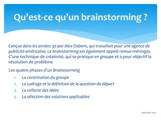Conçue dans les années 30 par Alex Osborn, qui travaillait pour une agence de
publicité américaine, Le brainstorming est également appelé remue-méninges.
C’une technique de créativité, qui se pratique en groupe et a pour objectif la
résolution de problème
Les quatre phases d’un Brainstorming
1. La constitution du groupe
2. Le cadrage et la définition de la question de départ
3. La collecte des idées
4. La sélection des solutions applicables
27/02/2016 19:27
Qu’est-ce qu’un brainstorming ?
 