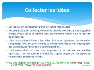 • Ces idées sont enregistrées par la personne responsable
• Aucune évaluation ou critique durant la période de collecte. La suggestion
d'idées irréalistes et le rythme sont des éléments vitaux pour la réussite
du processus.
• Libre association d'idées : les idées émises en génèrent de nouvelles
(originales). Il est recommandé de copier les idées des autres, de proposer
des variantes, de faire appel à son imagination …
• L’animateur doit s’assurer que le processus se déroule de manière
optimale, Il doit recadrer si on s’éloigne trop de la question de départ ou
relancer si le processus ralentit
=> Le but majeur de cette phase n’est pas de trouver de bonnes idées,
c’est d’en trouver le plus possible 27/02/2016 19:27
Collecter les idées
 