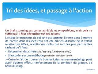 Un brainstorming est certes agréable et sympathique, mais cela ne
suffit pas : il faut déboucher sur des actions
Lorsque le processus de collecte est terminé, il reste donc à mettre
de l’ordre dans les idées qui ont été émises: discuter de la valeur
relative des idées, sélectionner celles qui sont les plus pertinentes
sachant qu’il faut:
• Déterminer des critères (qu’est-ce qu’une bonne idée ?)
• S’accorder sur une méthode (comment procède t-on?)
>>Outre le fait de trouver de bonnes idées, un remue-méninge peut
avoir d’autres effets: Renforcement de la cohésion du groupe, de
team-building.
27/02/2016 19:27
Tri des idées, et passage à l’action
 
