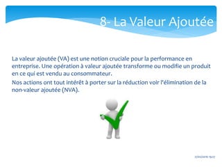 27/02/2016 19:27
La valeur ajoutée (VA) est une notion cruciale pour la performance en
entreprise. Une opération à valeur ajoutée transforme ou modifie un produit
en ce qui est vendu au consommateur.
Nos actions ont tout intérêt à porter sur la réduction voir l'élimination de la
non-valeur ajoutée (NVA).
8- La Valeur Ajoutée
 