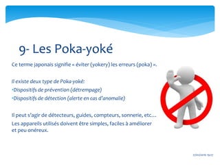 27/02/2016 19:27
Ce terme japonais signifie « éviter (yokery) les erreurs (poka) ».
Il existe deux type de Poka-yoké:
•Dispositifs de prévention (détrempage)
•Dispositifs de détection (alerte en cas d’anomalie)
Il peut s’agir de détecteurs, guides, compteurs, sonnerie, etc…
Les appareils utilisés doivent être simples, faciles à améliorer
et peu onéreux.
9- Les Poka-yoké
 