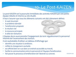 27/02/2016 19:27
Le post-KAIZEN est la poursuite immédiate des activités KAIZEN par une petite
équipe réduite et interne au site étudié.
Il faut s'assurer que tous les éléments suivants ont été clairement définis:
• le sujet du projet
• le problème identifié
• l'amélioration proposée
• le résultat visé
• la ressource principale
• le délai de réalisation.
L'équipe devra aussi prendre l'engagement de tenir régulièrement le personnel
informé de l'avancement des travaux.
Il est souhaitable d’utiliser un tableau d’affichage qui:
• identifie une situation à améliorer.
• reflète le changement souhaité.
• est affiché bien en vue dans un endroit accessible au travail,
• facilite la communication entre le personnel et l'équipe d'amélioration
• fait passer le processus d'amélioration de l'abstrait au concret.
10- Le Post-KAIZEN
 