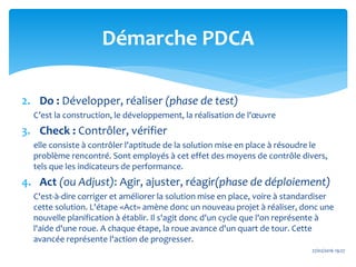 2. Do : Développer, réaliser (phase de test)
C’est la construction, le développement, la réalisation de l'œuvre
3. Check : Contrôler, vérifier
elle consiste à contrôler l'aptitude de la solution mise en place à résoudre le
problème rencontré. Sont employés à cet effet des moyens de contrôle divers,
tels que les indicateurs de performance.
4. Act (ou Adjust): Agir, ajuster, réagir(phase de déploiement)
C'est-à-dire corriger et améliorer la solution mise en place, voire à standardiser
cette solution. L'étape «Act» amène donc un nouveau projet à réaliser, donc une
nouvelle planification à établir. Il s'agit donc d'un cycle que l'on représente à
l'aide d'une roue. A chaque étape, la roue avance d'un quart de tour. Cette
avancée représente l'action de progresser.
27/02/2016 19:27
Démarche PDCA
 