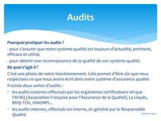 Pourquoi pratiquer les audits ?
- pour s'assurer que notre système qualité est toujours d'actualité, pertinent,
efficace et utilisé,
- pour obtenir une reconnaissance de la qualité de son système qualité.
De quoi s'agit-il ?
C'est une photo de notre fonctionnement. Cela permet d'être sûr que nous
respectons ce que nous avons écrit dans notre système d'assurance qualité.
Il existe deux sortes d'audits :
• les audits externes effectués par les organismes certificateurs tel que
l'AFAQ (Association Française pour l'Assurance de la Qualité), La Lloyds,
BVQI TÜV, INNORPI...
• les audits internes, effectués en interne, en général par le Responsable
Qualité. 27/02/2016 19:27
Audits
 