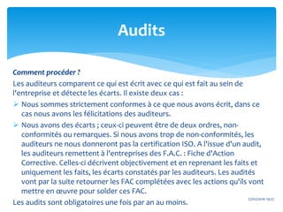Comment procéder ?
Les auditeurs comparent ce qui est écrit avec ce qui est fait au sein de
l'entreprise et détecte les écarts. Il existe deux cas :
 Nous sommes strictement conformes à ce que nous avons écrit, dans ce
cas nous avons les félicitations des auditeurs.
 Nous avons des écarts ; ceux-ci peuvent être de deux ordres, non-
conformités ou remarques. Si nous avons trop de non-conformités, les
auditeurs ne nous donneront pas la certification ISO. A l'issue d'un audit,
les auditeurs remettent à l'entreprises des F.A.C. : Fiche d'Action
Corrective. Celles-ci décrivent objectivement et en reprenant les faits et
uniquement les faits, les écarts constatés par les auditeurs. Les audités
vont par la suite retourner les FAC complétées avec les actions qu'ils vont
mettre en œuvre pour solder ces FAC.
Les audits sont obligatoires une fois par an au moins.
27/02/2016 19:27
Audits
 