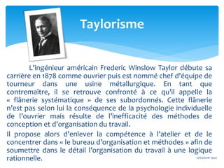 L'ingénieur américain Frederic Winslow Taylor débute sa
carrière en 1878 comme ouvrier puis est nommé chef d’équipe de
tourneur dans une usine métallurgique. En tant que
contremaître, il se retrouve confronté à ce qu’il appelle la
« flânerie systématique » de ses subordonnés. Cette flânerie
n’est pas selon lui la conséquence de la psychologie individuelle
de l’ouvrier mais résulte de l’inefficacité des méthodes de
conception et d’organisation du travail.
Il propose alors d’enlever la compétence à l’atelier et de le
concentrer dans « le bureau d’organisation et méthodes » afin de
soumettre dans le détail l’organisation du travail à une logique
rationnelle. 27/02/2016 19:27
Taylorisme
 