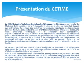 Le CETIME, Centre Technique des Industries Mécaniques et Electriques, sous tutelle du
Ministère de l’Industrie et de la Technologie. Il offre ses services de conseil et d’appui
aux entreprises du secteur des industries mécaniques, électriques et électroniques
(secteur des IME). Ses prestations sont orientées vers l’aide aux entreprises à résoudre
leurs problèmes techniques et à améliorer leur compétitivité.
Depuis sa création en 1982, le CETIME s’est déployé dans l’assistance aux industriels
pour la modernisation des méthodes de production et d’organisation, l’amélioration
technologique, la maîtrise de la qualité et le développement des compétences des
ressources humaines. Le CETIME participe ainsi, avec les pouvoirs publics et les
institutions spécialisées au renforcement et au développement du secteur industriel en
Tunisie.
Le CETIME, propose ses services à trois catégories de clientèles : Les entreprises
industrielles et de services, Les fédérations professionnelles relevant de l’UTICA et
L’administration (Ministères, organismes…).
Dans le cadre de la recherche de l’amélioration de ses performances, le CETIME a décidé
de réussir sa certification ISO 9001 version 2000 moyennant l’engagement fort de la
Direction Générale et aussi l’effort combiné de tout le personnel afin de fidéliser et
satisfaire ses clients. 27/02/2016 19:27
Présentation du CETIME
 