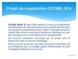 CETIME NEWS N° 43: L’Etat tunisien a lancé un programme
d’amélioration de la productivité et de la qualité dans le cadre
d’un projet de coopération avec le Japon. Ce projet consiste à
réaliser des actions concrètes d’assistance technique au sein
des entreprises en vue d’améliorer leur compétitivité.
Les secteurs industriels concernés par ce projet sont le
secteur des IME et celui de l’emballage.
Pour ce qui est du secteur des IME, il est prévu l’assistance de
40 entreprises pour un budget global d’intervention de 600
HJ Ingénieur Répartis sur trois ans.
Projet de coopération CETIME-JICA
27/02/2016 19:27
 