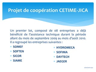 Un premier lot, composé de 08 entreprises a déjà
bénéficié de l’assistance technique durant la période
allant du mois de septembre 2009 au mois d’août 2010.
Il a regroupé les entreprises suivantes :
 SOMEF
 SOFTEN
 SICOR
 SIAME
Projet de coopération CETIME-JICA
 HYDROMECA
 SOFIMA
 DAYTECH
 JAEGER
27/02/2016 19:27
 