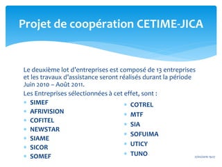 Le deuxième lot d’entreprises est composé de 13 entreprises
et les travaux d’assistance seront réalisés durant la période
Juin 2010 – Août 2011.
Les Entreprises sélectionnées à cet effet, sont :
 SIMEF
 AFRIVISION
 COFITEL
 NEWSTAR
 SIAME
 SICOR
 SOMEF
Projet de coopération CETIME-JICA
 COTREL
 MTF
 SIA
 SOFUIMA
 UTICY
 TUNO 27/02/2016 19:27
 