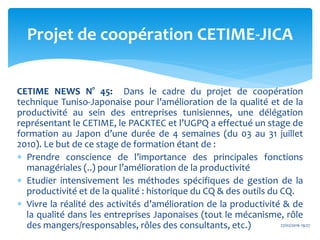 CETIME NEWS N° 45: Dans le cadre du projet de coopération
technique Tuniso-Japonaise pour l’amélioration de la qualité et de la
productivité au sein des entreprises tunisiennes, une délégation
représentant le CETIME, le PACKTEC et l’UGPQ a effectué un stage de
formation au Japon d’une durée de 4 semaines (du 03 au 31 juillet
2010). Le but de ce stage de formation étant de :
 Prendre conscience de l’importance des principales fonctions
managériales (..) pour l’amélioration de la productivité
 Etudier intensivement les méthodes spécifiques de gestion de la
productivité et de la qualité : historique du CQ & des outils du CQ.
 Vivre la réalité des activités d’amélioration de la productivité & de
la qualité dans les entreprises Japonaises (tout le mécanisme, rôle
des mangers/responsables, rôles des consultants, etc.)
Projet de coopération CETIME-JICA
27/02/2016 19:27
 